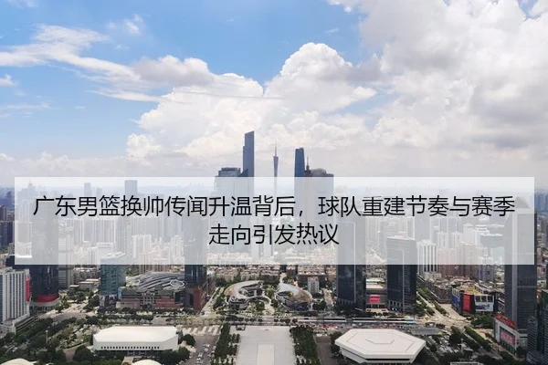 广东男篮换帅传闻升温背后，球队重建节奏与赛季走向引发热议